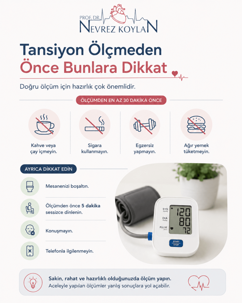 Minimalist tasarımlı sağlık infografiğinde üst bölümde Prof. Dr. Nevrez Koylan logosu ve “Tansiyon Ölçmeden Önce Bunlara Dikkat” başlığı yer alıyor. Görselde tansiyon ölçümünden en az 30 dakika önce kahve veya çay içilmemesi, sigara kullanılmaması, egzersiz yapılmaması ve ağır yemek tüketilmemesi gerektiği ikonlarla anlatılıyor. Sol alt bölümde mesaneyi boşaltma, ölçüm öncesi 5 dakika dinlenme, konuşmama ve telefonla ilgilenmeme önerileri bulunuyor. Sağ tarafta dijital tansiyon aleti ve manşeti bulunan sade bir ev ortamı görseli yer alıyor. Alt bölümde “Sakin, rahat ve hazırlıklı olduğunuzda ölçüm yapın” mesajı bulunan açık renkli, modern ve bilgilendirici sağlık temalı görsel.