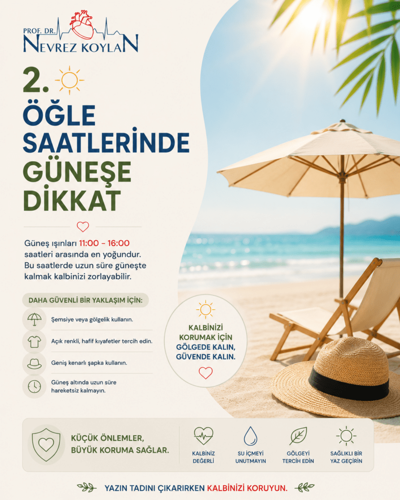 Minimalist tasarımlı 4:5 oranlı sağlık temalı görselde üst bölümde Prof. Dr. Nevrez Koylan logosu ve büyük puntolarla “2. Öğle Saatlerinde Güneşe Dikkat” başlığı yer alıyor. Görselin merkezinde plaj şemsiyesi altında dinlenen bir plaj sahnesi bulunuyor; arka planda parlak güneş, turkuaz deniz ve açık yaz gökyüzü dikkat çekiyor. Güneş ikonları ve saat sembolleriyle 11:00–16:00 saatleri arasındaki yoğun sıcaklık riskine vurgu yapılıyor. Yan bölümde gölgede kalmak, açık renkli kıyafetler tercih etmek, şapka kullanmak ve uzun süre direkt güneş altında kalmamak gibi öneriler minimalist ikonlarla destekleniyor. Alt bölümde “Kalbinizi aşırı sıcaklardan koruyun” mesajı dikkat çekici şekilde öne çıkarılıyor. Küçük güneş, şemsiye, su damlası ve kalp ikonları tasarımı destekliyor. Açık krem tonlu arka plan, doğal gün ışığı ve sade tipografi görsele modern, ferah ve bilinçli yaz sağlığı atmosferi kazandırıyor.