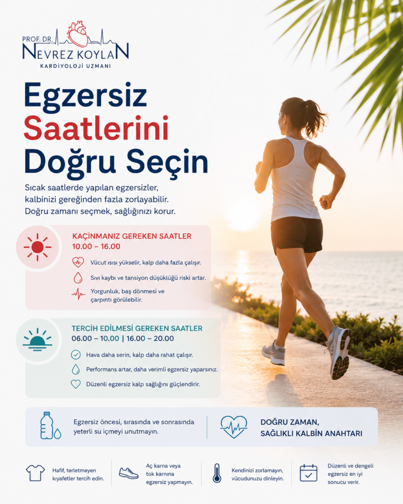 Alt text:
“Yaz aylarında doğru egzersiz saatlerini anlatan minimalist sağlık infografiği. Sol üst köşede Prof. Dr. Nevrez Koylan logosu bulunuyor. Büyük başlıkta ‘Egzersiz Saatlerini Doğru Seçin’ yazısı yer alıyor. Sağ tarafta gün doğumu sırasında sahil yolunda koşan spor kıyafetli bir kadın görülüyor. Sol bölümde sıcak saatlerde egzersiz yapmanın kalbi zorlayabileceğini anlatan bilgiler ve kırmızı-gri tonlarda ikonlar yer alıyor. Görselde özellikle 10.00–16.00 saatleri arasında egzersizden kaçınılması, sabah erken ve akşam saatlerinin tercih edilmesi gerektiği vurgulanıyor. Alt bölümde su tüketimi, hafif kıyafet seçimi ve düzenli egzersizin önemiyle ilgili minimalist ikonlar bulunuyor. Arka planda deniz manzarası ve tropikal palmiye yaprakları yaz atmosferini destekliyor.”