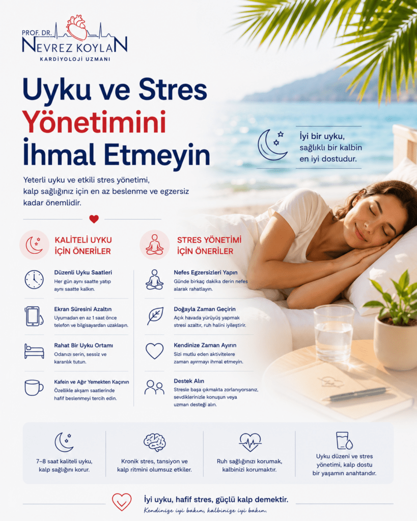 Alt text:
“Uyku ve stres yönetiminin kalp sağlığı üzerindeki etkisini anlatan minimalist sağlık infografiği. Üst bölümde Prof. Dr. Nevrez Koylan logosu ve ‘Uyku ve Stres Yönetimini İhmal Etmeyin’ başlığı yer alıyor. Görselde sakin bir yatak odasında huzurlu şekilde uyuyan orta yaşlı bir kişi bulunuyor. Yumuşak mavi ve beyaz tonlar rahatlatıcı bir atmosfer oluşturuyor. Sol tarafta kaliteli uyku, stres kontrolü, düzenli nefes egzersizi ve ekran süresini azaltma gibi önerileri temsil eden minimalist ikonlar ve kısa açıklamalar yer alıyor. Sağ bölümde kalp ritmini temsil eden kırmızı kalp ve EKG çizgisi detayları bulunuyor. Arka planda gece gökyüzü, ay ışığı ve tropikal yaprak detayları yaz mevsiminde serin ve huzurlu bir ortam hissi veriyor. Görsel, kaliteli uyku ve stres yönetiminin kalp sağlığı için önemini modern ve sade bir tasarımla anlatıyor.”
